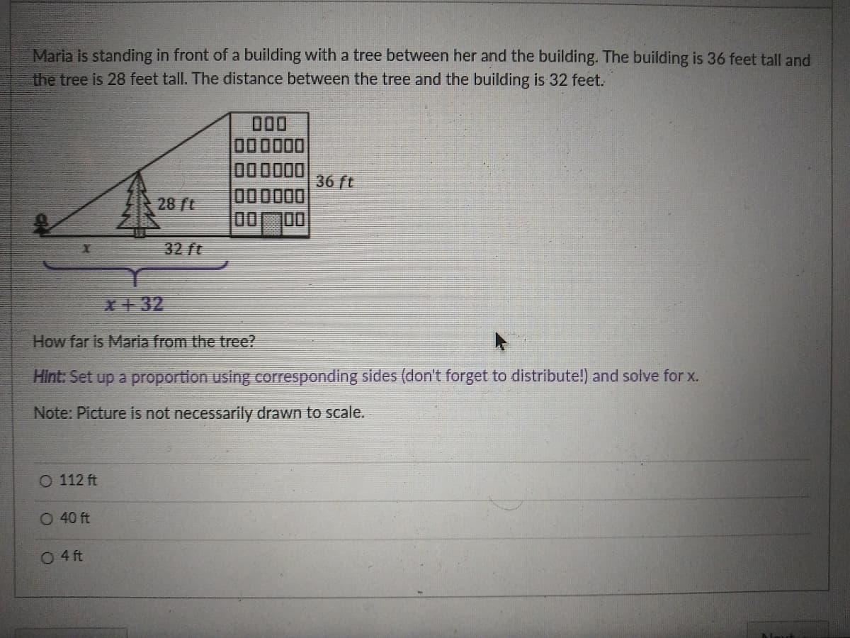 Maria is standing in front of a building with a tree between her and the building. The building is 36 feet tall and
the tree is 28 feet tall. The distance between the tree and the building is 32 feet.
000
000000
000000
36 ft
000000
28 ft
32 ft
X+32
How far is Maria from the tree?
Hint: Set up a proportion using corresponding sides (don't forget to distribute!) and solve for x.
Note: Picture is not necessarily drawn to scale.
O 112 ft
O 40 ft
O 4 ft
