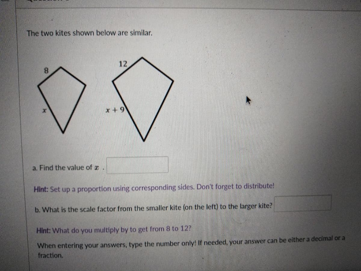 The two kites shown below are similar.
12
x+9+
a. Find the value of z.
Hint: Set up a proportion using corresponding sides. Don't forget to distribute!
b. What is the scale factor from the smaller kite (on the left) to the larger kite?
Hint: What do you multiply by to get from 8 to 12?
When entering your answers, type the number only! If needed, your answer can be either a decimal or a
fraction.
