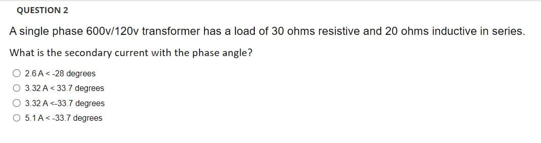 QUESTION 2
A single phase 600v/120v transformer has a load of 30 ohms resistive and 20 ohms inductive in series.
What is the secondary current with the phase angle?
O 2.6 A<-28 degrees
O 3.32 A<33.7 degrees
O 3.32 A <-33.7 degrees
O 5.1 A-33.7 degrees