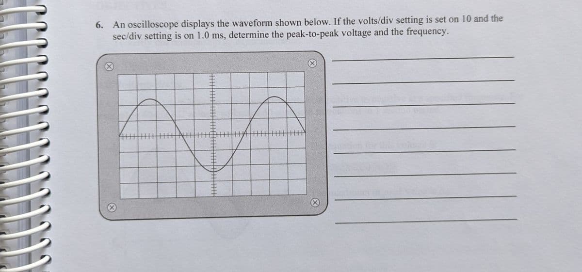 6. An oscilloscope displays the waveform shown below. If the volts/div setting is set on 10 and the
sec/div setting is on 1.0 ms, determine the peak-to-peak voltage and the frequency.
