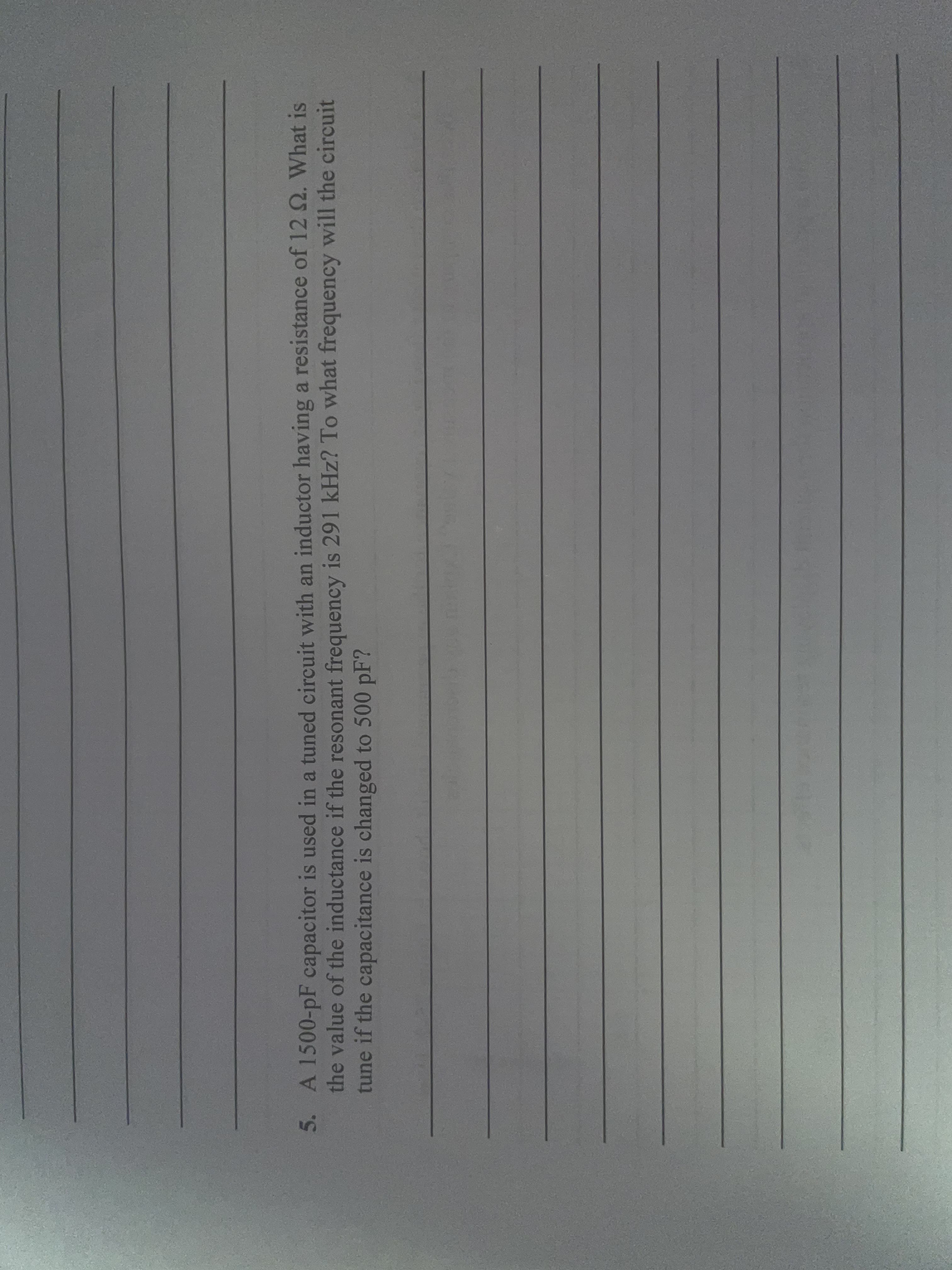 5. A 1500-pF capacitor is used in a tuned circuit with an inductor having a resistance of 12 2. What is
the value of the inductance if the resonant frequency is 291 kHz? To what frequency will the circuit
tune if the capacitance is changed to 500 pF?
