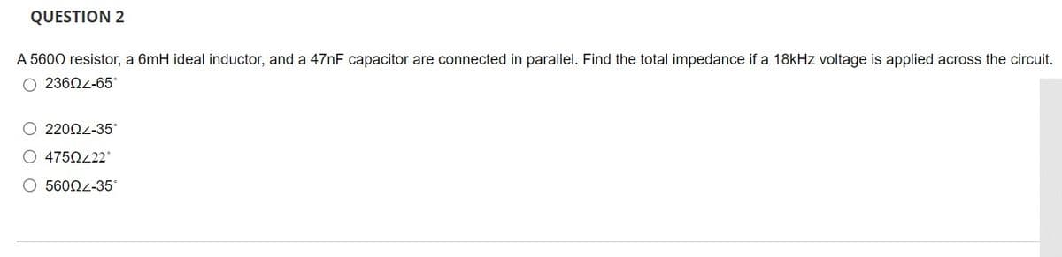 QUESTION 2
A 5600 resistor, a 6mH ideal inductor, and a 47NF capacitor are connected in parallel. Find the total impedance if a 18kHz voltage is applied across the circuit.
O 2360L-65°
O 22002-35*
O 4750222°
5600L-35
