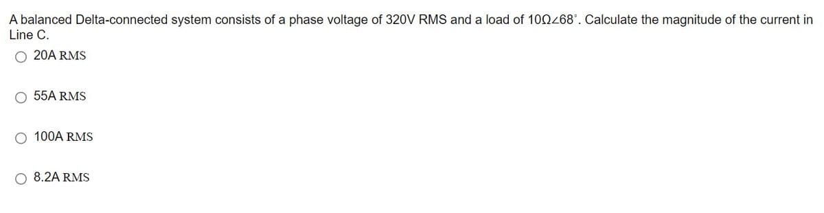 A balanced Delta-connected system consists of a phase voltage of 320V RMS and a load of 100268°. Calculate the magnitude of the current in
Line C.
O 20A RMS
O 55A RMS
O 100A RMS
O 8.2A RMS
