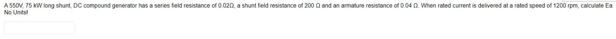A 550V, 75 kW long shunt, DC compound generator has a series field resistance of 0.020, a shunt field resistance of 200 Q and an armature resistance of 0.04 02. When rated current is delivered at a rated speed of 1200 rpm, calculate Ea
No Units!