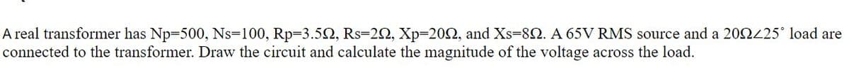 A real transformer has Np-500, Ns-100, Rp-3.52, Rs-22, Xp=202, and Xs-82. A 65V RMS source and a 20225° load are
connected to the transformer. Draw the circuit and calculate the magnitude of the voltage across the load.
