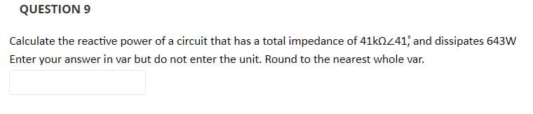 QUESTION 9
Calculate the reactive power of a circuit that has a total impedance of 41kOZ41; and dissipates 643W
Enter your answer in var but do not enter the unit. Round to the nearest whole var.
