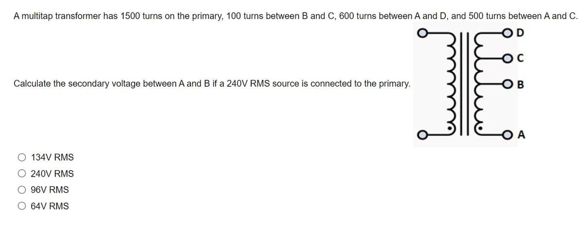 A multitap transformer has 1500 turns on the primary, 100 turns between B and C, 600 turns between A and D, and 500 turns between A and C.
Calculate the secondary voltage between A and B if a 240V RMS source is connected to the primary.
OB
O A
134V RMS
O 240V RMS
O 96V RMS
O 64V RMS
