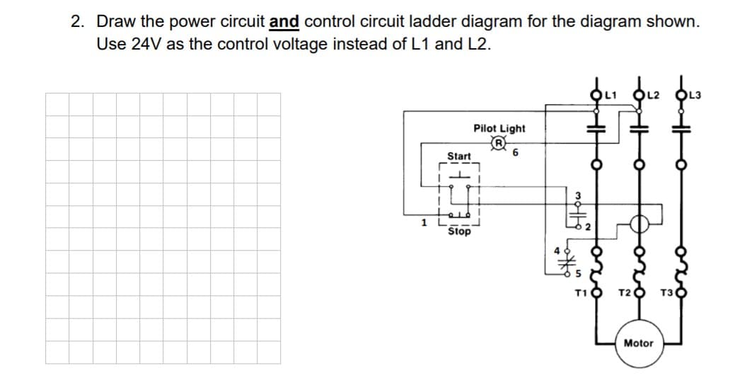 2. Draw the power circuit and control circuit ladder diagram for the diagram shown.
Use 24V as the control voltage instead of L1 and L2.
Pilot Light
Start
Stop
T10 T2 O T30
Motor
