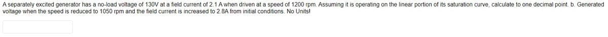 A separately excited generator has a no-load voltage of 130V at a field current of 2.1 A when driven at a speed of 1200 rpm. Assuming it is operating on the linear portion of its saturation curve, calculate to one decimal point. b. Generated
voltage when the speed is reduced to 1050 rpm and the field current is increased to 2.8A from initial conditions. No Units!