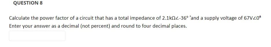 QUESTION 8
Calculate the power factor of a circuit that has a total impedance of 2.1kOZ-36° 'and a supply voltage of 67VZ0®
Enter your answer as a decimal (not percent) and round to four decimal places.
