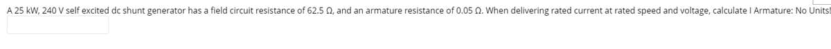 A 25 kW, 240 V self excited dc shunt generator has a field circuit resistance of 62.5 02, and an armature resistance of 0.05 Q. When delivering rated current at rated speed and voltage, calculate I Armature: No Units!