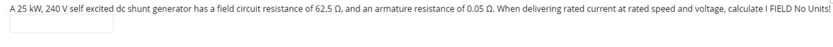 A 25 kW, 240 V self excited dc shunt generator has a field circuit resistance of 62.5 02, and an armature resistance of 0.05 0. When delivering rated current at rated speed and voltage, calculate I FIELD No Units!