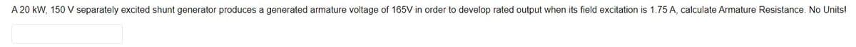 A 20 kW, 150 V separately excited shunt generator produces a generated armature voltage of 165V in order to develop rated output when its field excitation is 1.75 A, calculate Armature Resistance. No Units!