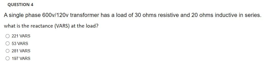 QUESTION 4
A single phase 600v/120v transformer has a load of 30 ohms resistive and 20 ohms inductive in series.
what is the reactance (VARS) at the load?
O 221 VARS
O 53 VARS
O 281 VARS
O 197 VARS