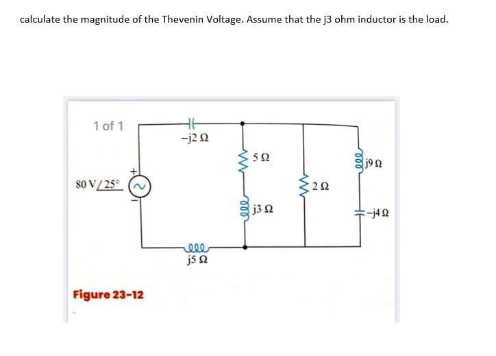 calculate the magnitude of the Thevenin Voltage. Assume that the j3 ohm inductor is the load.
1 of 1
-j2 2
52
j92
80 V/ 25°
j32
:-j42
js 2
Figure 23-12
ll
