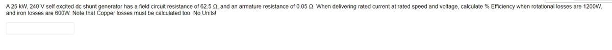 A 25 kW, 240 V self excited dc shunt generator has a field circuit resistance of 62.5 02, and an armature resistance of 0.05 Q. When delivering rated current at rated speed and voltage, calculate % Efficiency when rotational losses are 1200W,
and iron losses are 600W. Note that Copper losses must be calculated too. No Units!