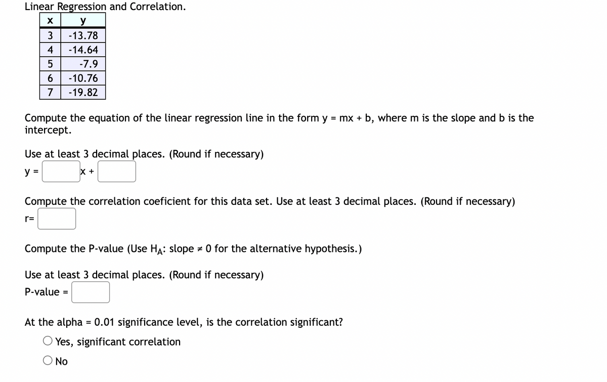 Linear Regression and Correlation.
X
y
3
-13.78
4
-14.64
5
-7.9
6
-10.76
7
-19.82
Compute the equation of the linear regression line in the form y = mx + b, where m is the slope and b is the
intercept.
Use at least 3 decimal places. (Round if necessary)
y =
X +
Compute the correlation coeficient for this data set. Use at least 3 decimal places. (Round if necessary)
r=
Compute the P-value (Use HA: slope * 0 for the alternative hypothesis.)
Use at least 3 decimal places. (Round if necessary)
P-value: =
At the alpha = 0.01 significance level, is the correlation significant?
Yes, significant correlation
No