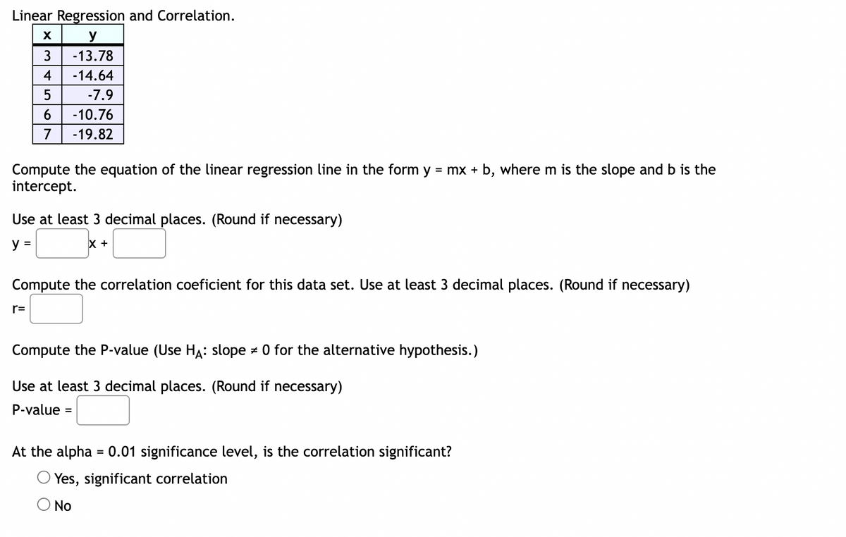 Linear Regression and Correlation.
X
y
-13.78
3
4
-14.64
5
-7.9
6
-10.76
7 -19.82
Compute the equation of the linear regression line in the form y = mx + b, where m is the slope and b is the
intercept.
Use at least 3 decimal places. (Round if necessary)
y =
X +
Compute the correlation coeficient for this data set. Use at least 3 decimal places. (Round if necessary)
r=
Compute the P-value (Use HA: slope 0 for the alternative hypothesis.)
Z
Use at least 3 decimal places. (Round if necessary)
P-value =
At the alpha = 0.01 significance level, the correlation significant?
Yes, significant correlation
No