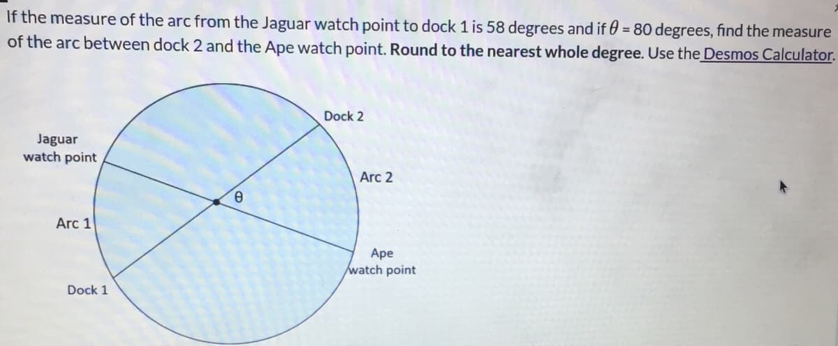 If the measure of the arc from the Jaguar watch point to dock 1 is 58 degrees and if 0 = 80 degrees, find the measure
of the arc between dock 2 and the Ape watch point. Round to the nearest whole degree. Use the Desmos Calculator.
Dock 2
Jaguar
watch point
Arc 2
Arc 1
Ape
watch point
Dock 1
