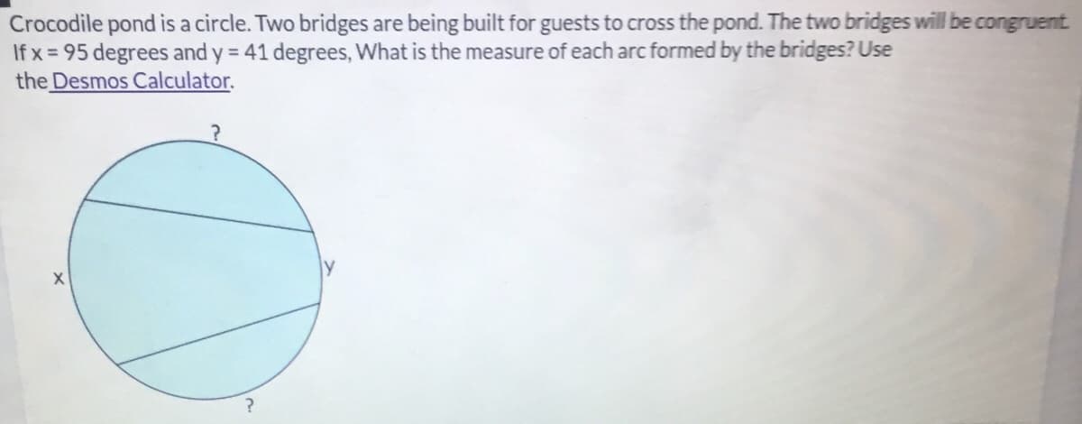 Crocodile pond is a circle. Two bridges are being built for guests to cross the pond. The two bridges will be congruent
If x = 95 degrees and y = 41 degrees, What is the measure of each arc formed by the bridges? Use
the Desmos Calculator.
