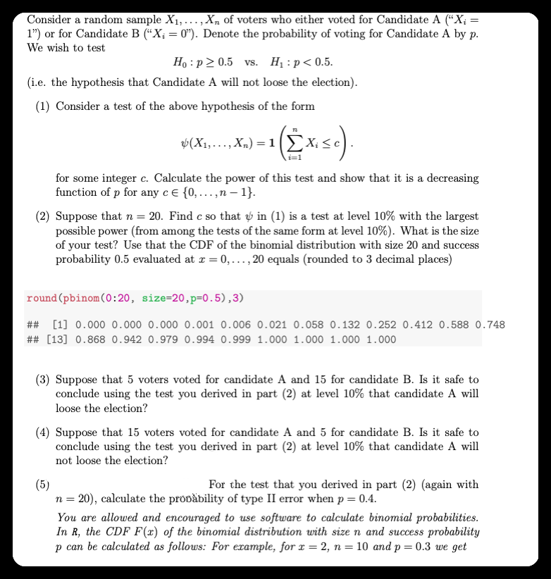 Consider a random sample X1,...,Xn of voters who either voted for Candidate A (“X; =
1") or for Candidate B (“X; = 0"). Denote the probability of voting for Candidate A by p.
We wish to test
Ho : p 2 0.5 vs. Hị : p< 0.5.
(i.e. the hypothesis that Candidate A will not loose the election).
(1) Consider a test of the above hypothesis of the form
i=1
for some integer c. Calculate the power of this test and show that it is a decreasing
function of p for any c e {0, ...,n – 1}.
(2) Suppose that n = 20. Find c so that ý in (1) is a test at level 10% with the largest
possible power (from among the tests of the same form at level 10%). What is the size
of your test? Use that the CDF of the binomial distribution with size 20 and success
probability 0.5 evaluated at z = 0,..., 20 equals (rounded to 3 decimal places)
round (pbinom(0:20, size=20,p=0.5),3)
##
[1] 0.000 0.000 0.000 0.001 0.006 0.021 0.058 0.132 0.252 0.412 0.588 0.748
## [13] 0.868 0.942 0.979 0.994 0.999 1.000 1.000 1.000 1.000
(3) Suppose that 5 voters voted for candidate A and 15 for candidate B. Is it safe to
conclude using the test you derived in part (2) at level 10% that candidate A will
loose the election?
(4) Suppose that 15 voters voted for candidate A and 5 for candidate B. Is it safe to
conclude using the test you derived in part (2) at level 10% that candidate A will
not loose the election?
For the test that you derived in part (2) (again with
(5)
n = 20), calculate the propăbility of type II error when p = 0.4.
You are allowed and encouraged to use software to calculate binomial probabilities.
In R, the CDF F(x) of the binomial distribution with size n and success probability
p can be calculated as follows: For example, for x = 2, n = 10 and p = 0.3 we get
