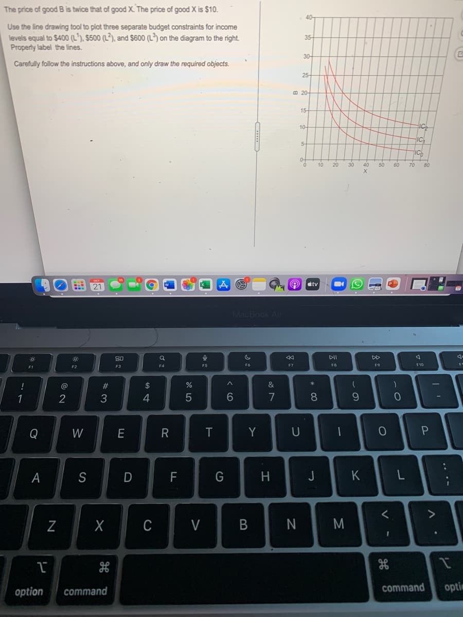 The price of good B is twice that of good X. The price of good X is $10.
40
Use the line drawing tool to plot three separate budget constraints for income
levels equal to $400 (L'), $500 (L²), and $600 (L³) on the diagram to the right.
Property label the lines.
35
30-
Carefully follow the instructions above, and only draw the required objects.
25-
B 20-
15-
10-
IC
5-
IC
10
20
30
40
50
60
70
80
étv
MacBook Air
80
DII
DD
F3
F4
F5
F6
F7
F8
F9
F10
F1
!
@
23
$
&
*
1
2
3
7
9.
Q
W
E
R
Y
U
A
S
F
G
H.
J
K
Z
C
V
B
at
option
command
command
optie
.. .-
* 00
