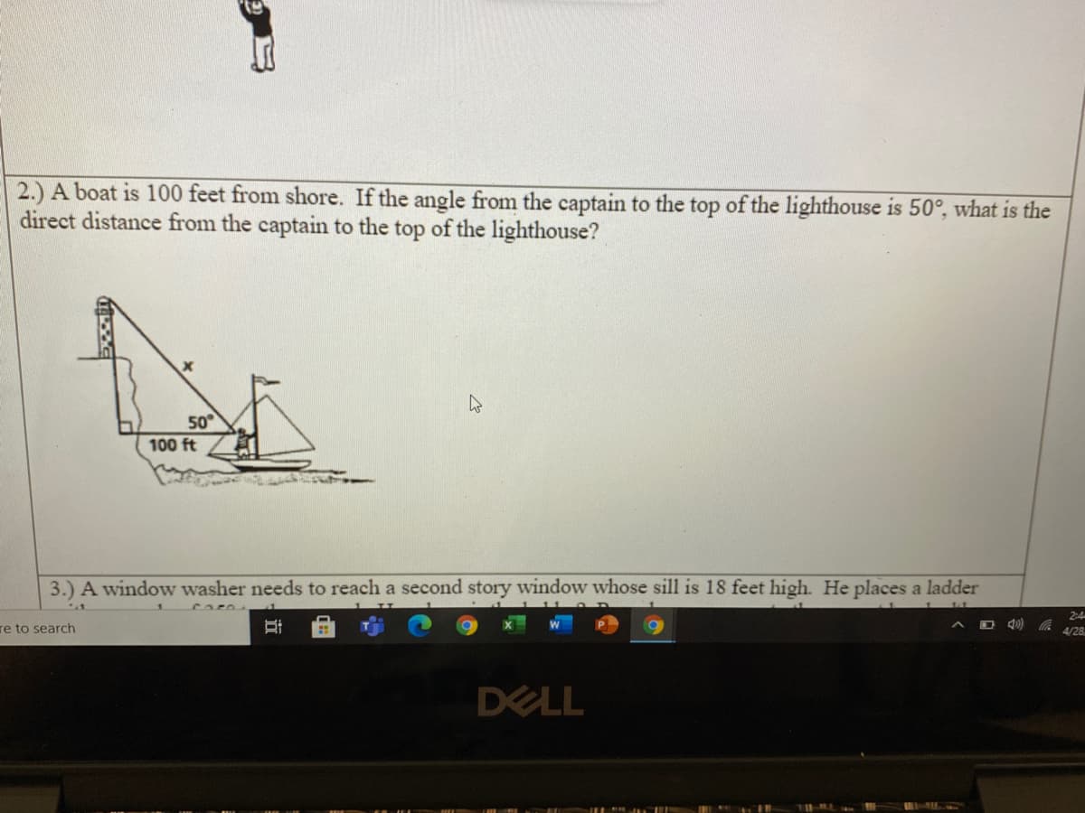 2.) A boat is 100 feet from shore. If the angle from the captain to the top of the lighthouse is 50°, what is the
direct distance from the captain to the top of the lighthouse?
50
100 ft
3.) A window washer needs to reach a second story window whose sill is 18 feet high. He places a ladder
2:4
re to search
4/28
DELL
