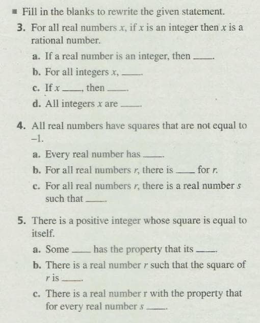 - Fill in the blanks to rewrite the given statement.
3. For all real numbers x, if x is an integer then x is a
rational number.
a. If a real number is an integer, then
b. For all integers x,.
c. If x.
then
d. All integers x are
4. All real numbers have squares that are not equal to
-1.
a. Every real number has
b. For all real numbers r, there is.
c. For all real numbers r, there is a real number s
for r.
such that
5. There is a positive integer whose square is equal to
itself.
a. Some
has the property that its.
b. There is a real number r such that the square of
r is
c. There is a real number r with the property that
for every real number s
