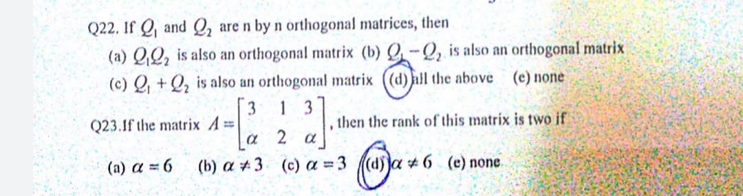 Q22. If Q and Q, are n by n orthogonal matrices, then
(a) QQ, is also an orthogonal matrix (b) Q-Q, is also an orthogonal matrix
(c) Q, + Q, is also an orthogonal matrix ((d) all the above (e) none
[3
Q23.1f the matrix A=
1
3
then the rank of this matrix is two if
a 2 a
(b) a #3 (c) a = 3 ((d)ja + 6 (e) none.
(a) a = 6
