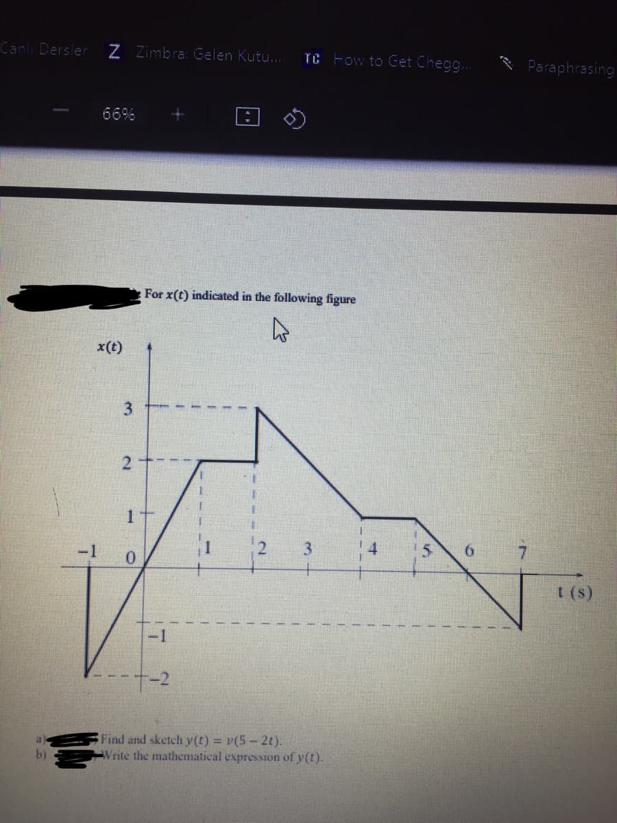 Canlı Dersler
Z Zimbra: Gelen Kutu..
TC Fow to Get Cheg..
Paraphrasing
66%
For x(t) indicated in the following figure
x(t)
2
1
5.
-1
t (s)
-1
Find and sketch y(t) = v(5- 2t).
Vrite the mathematical expression of y(t).
b)
1.
