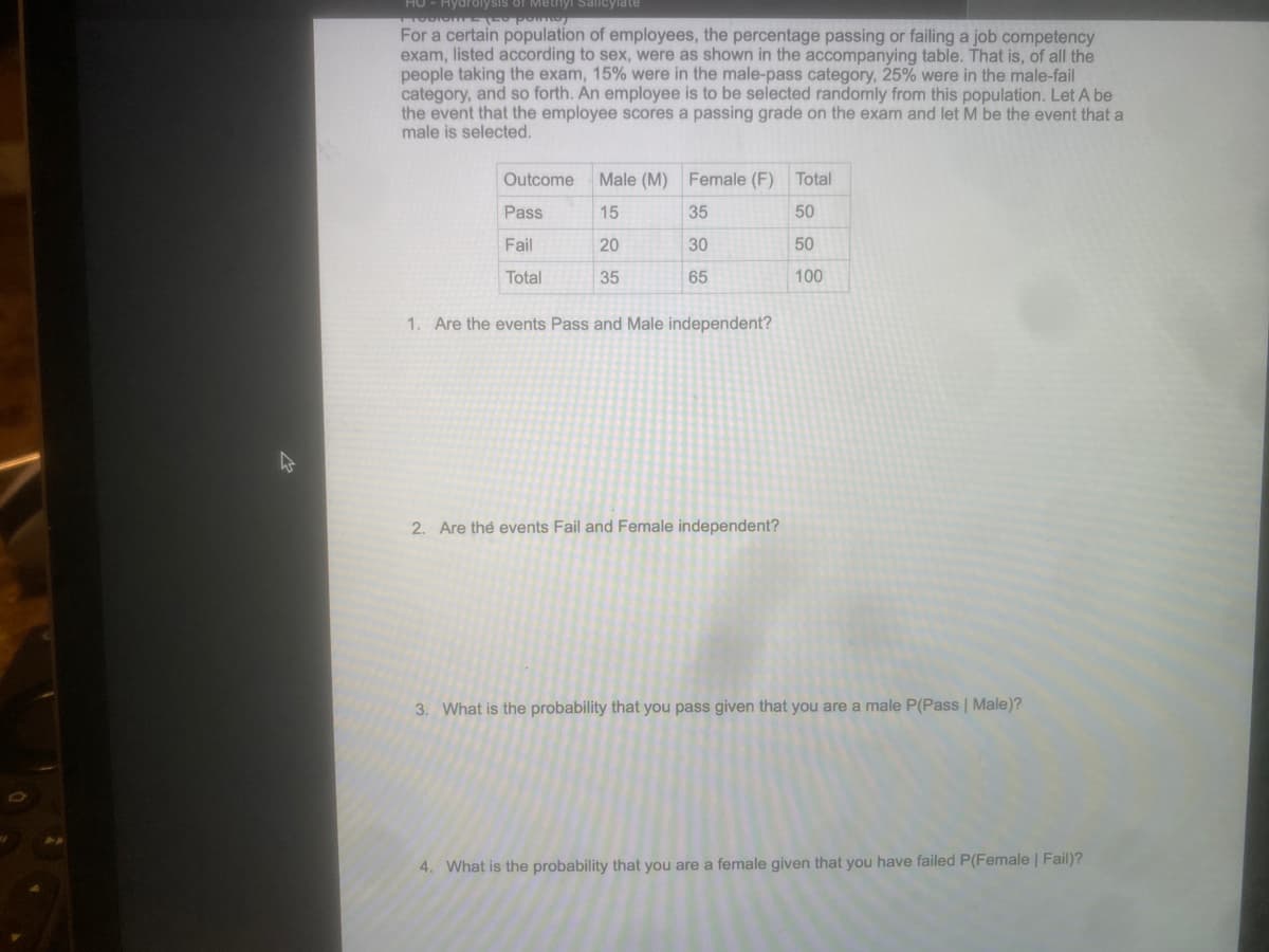 Hydrolysis of Methyl Salicylate
TOBIONE 100 pomo
For a certain population of employees, the percentage passing or failing a job competency
exam, listed according to sex, were as shown in the accompanying table. That is, of all the
people taking the exam, 15% were in the male-pass category, 25% were in the male-fail
category, and so forth. An employee is to be selected randomly from this population. Let A be
the event that the employee scores a passing grade on the exam and let M be the event that a
male is selected.
Outcome
Male (M) Female (F) Total
Pass
15
35
50
Fail
20
30
50
Total
35
65
100
1. Are the events Pass and Male independent?
2. Are the events Fail and Female independent?
3. What is the probability that you pass given that you are a male P(Pass | Male)?
4. What is the probability that you are a female given that you have failed P(Female | Fail)?