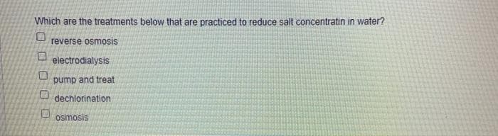 Which are the treatments below that are practiced to reduce salt concentratin in water?
reverse osmosis
electrodialysis
pump and treat
dechlorination
osmosis
