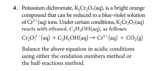 4. Potassium dichromate, K,Cr,O,(aq), is a bright orange
compound that can be reduced to a blue-violet solution
of Cr* (aq) ions. Under certain conditions, K,Cr,0,(aq)
reacts with ethanol, C,H;OH(aq), as follows:
Cr,03-(aq) + C,H;OH(aq) → Cr** (aq) + CO,(g)
Balance the above equation in acidic conditions
using either the oxidation numbers method or
the half-reactions method.
