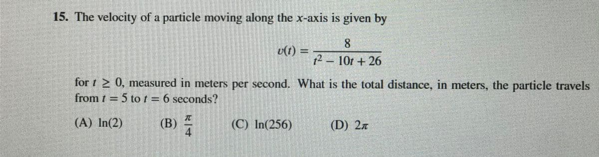 15. The velocity of a particle moving along the x-axis is given by
8.
v(t) =
12 -10t + 26
for t 0, measured in meters per second. What is the total distance, in meters, the particle travels
from t = 5 tot = 6 seconds?
(A) In(2)
(B)
4
(C) In(256)
(D) 2n
