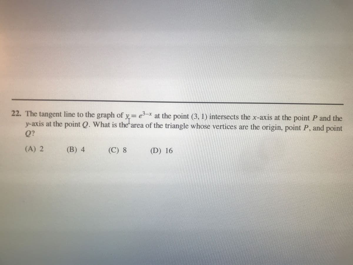 22. The tangent line to the graph of y= e–x at the point (3, 1) intersects the x-axis at the point P and the
y-axis at the point Q. What is the area of the triangle whose vertices are the origin, point P, and point
y%3D
Q?
(A) 2
(B) 4
(C) 8
(D) 16
