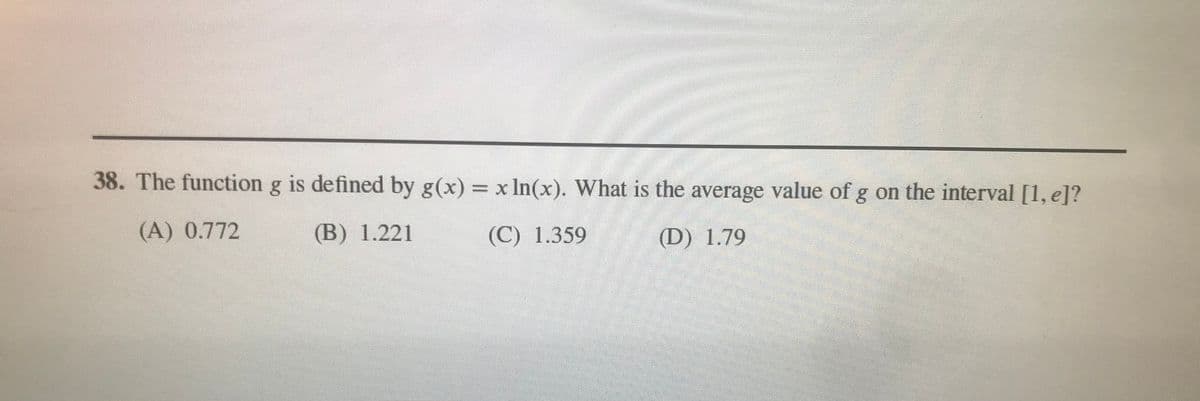 38. The function g is defined by g(x) = xIn(x). What is the average value of g on the interval [1, e]?
(A) 0.772
(B) 1.221
(C) 1.359
(D) 1.79
