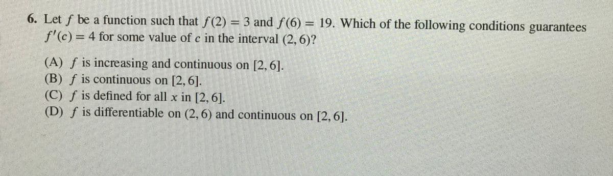 6. Let f be a function such that f(2) = 3 and f(6) = 19. Which of the following conditions guarantees
f'(c) = 4 for some value of c in the interval (2, 6)?
%D
(A) ƒ is increasing and continuous on [2, 6].
(B) f is continuous on [2, 6].
(C) f is defined for all x in [2,6].
(D) f is differentiable on (2, 6) and continuous on [2, 6].
