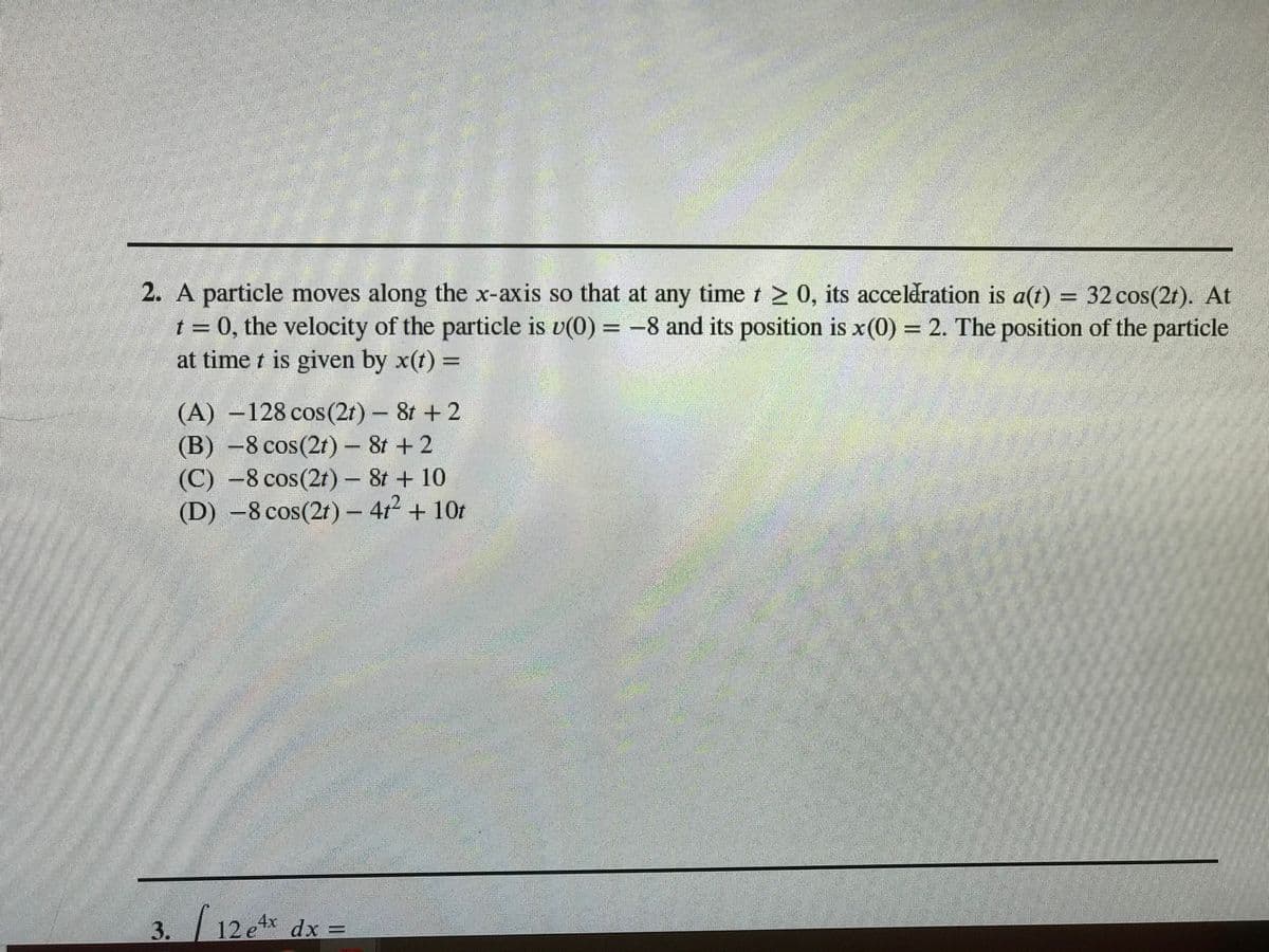 2. A particle moves along the x-axis so that at any time t 2 0, its acceldration is a(t) = 32 cos(2t). At
t = 0, the velocity of the particle is v(0) = -8 and its position is x(0) 2. The position of the particle
at time t is given by x(t) =
(A) -128 cos(2t) - 8t + 2
(B) -8 cos(2t)- 8t + 2
(C) -8 cos(2t)- 8t + 10
(D) -8 cos(2t)- 4r + 10t
3.
12 etx dx =
