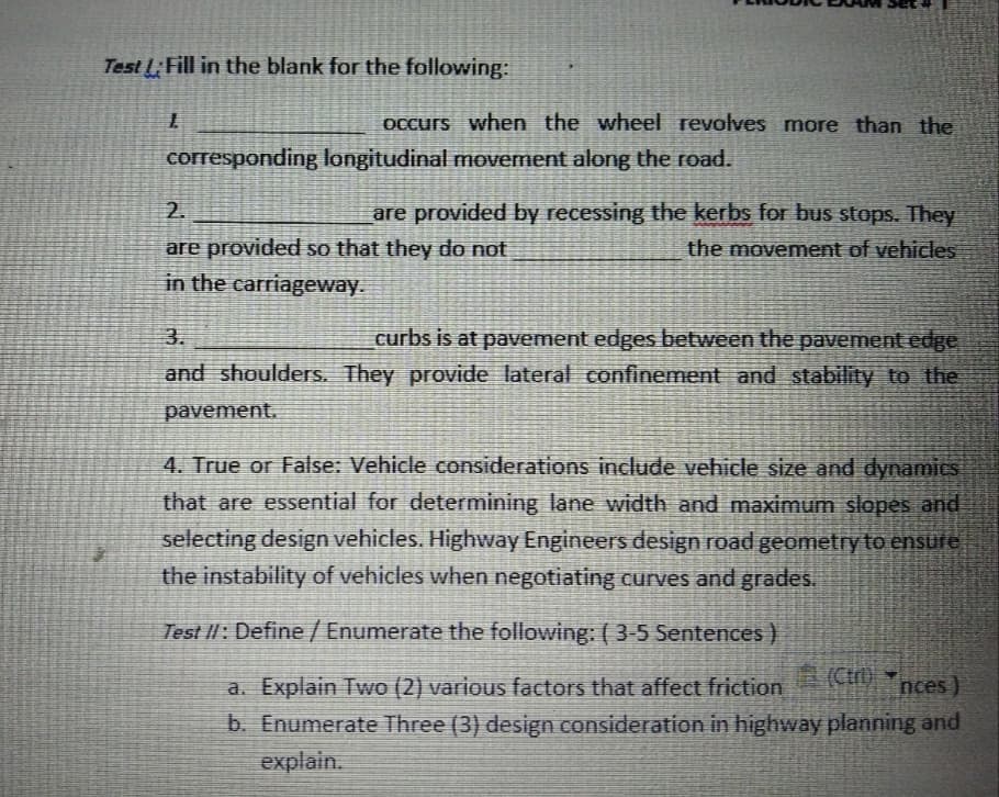 Test LFill in the blank for the following:
Occurs when the wheel revolves more than the
corresponding longitudinal mOvement along the road.
2.
are provided by recessing the kerbs for bus stops. They
are provided so that they do not
in the carriageway.
the movement of vehicles
3.
curbs is at pavement edges between the pavement edge
and shoulders. They provide lateral confinement and stability to the
pavement.
4. True or False: Vehicle considerations include vehicle size and dynamics
that are essential for determining lane width and maximum slopes and
selecting design vehicles. Highway Engineers design road geometry to ensure
the instability of vehicles when negotiating curves and grades.
Test II: Define / Enumerate the following: ( 3-5 Sentences )
ACt) Tnces)
a. Explain Two (2) various factors that affect friction
b. Enumerate Three (3) design consideration in highway planning and
explain.
