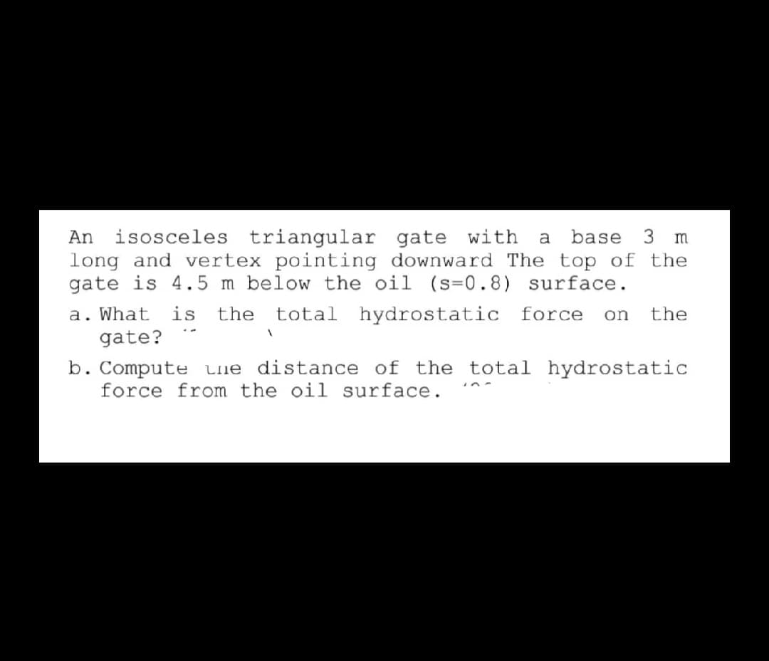 isosceles triangular gate with
long and vertex pointing downward The top of the
gate is 4.5 m below the oil (s=0.8) surface.
An
a
base
3 m
a. What
gate?
is
the
total hydrostatic force
on
the
b. Compute Lie distance of the total hydrostatic
force from the oil surface.
