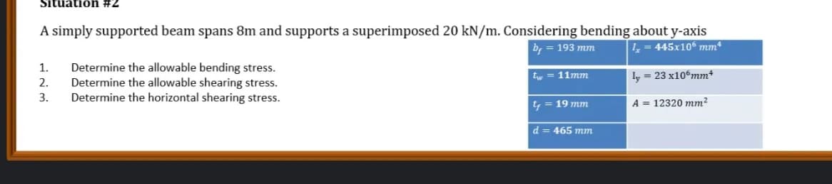 Sitüätiön #2
A simply supported beam spans 8m and supports a superimposed 20 kN/m. Considering bending about y-axis
445x106 mm*
by
193 mm
Determine the allowable bending stress.
Determine the allowable shearing stress.
Determine the horizontal shearing stress.
1.
tw = 11mm
Iy = 23 x10%mm*
2.
3.
t = 19 mm
A = 12320 mm?
d = 465 mm
