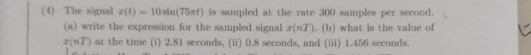 (4) The signal a(t) 10 sin(75at) is sampled at the rate 300 samples per second.
(a) write the expression for the sampled signal x(nT). (b) what is the value of
r(nT) at the time (i) 2.81 seconds, (ii) 0.8 seconds, and (iii) 1.456 seconds.
