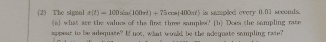 (2) The signal x(t) 100 sin(100nt)+ 75 cos(400nt) is sampled every 0.01 scconds.
(a) what are the values of the first three samples? (b) Does the sampling rate
appear to be adequate? If not, what would be the adequate sampling rate?
