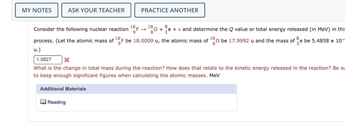 MY NOTES
ASK YOUR TEACHER
PRACTICE ANOTHER
Consider the following nuclear reaction 1°F →°0 + e + v and determine the Q value or total energy released (in MeV) in this
18 .
16
8
18
process. (Let the atomic mass of F be 18.0009 u, the atomic mass of
18
O be 17.9992 u and the mass of e be 5.4858 x 10-
u.)
1.5827
What is the change in total mass during the reaction? How does that relate to the kinetic energy released in the reaction? Be su
to keep enough significant figures when calculating the atomic masses. MeV
Additional Materials
O Reading
