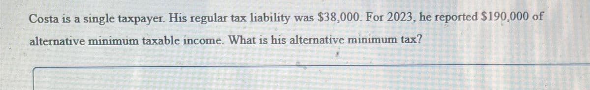 Costa is a single taxpayer. His regular tax liability was $38,000. For 2023, he reported $190,000 of
alternative minimum taxable income. What is his alternative minimum tax?