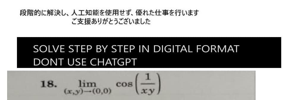 段階的に解決し、 人工知能を使用せず、 優れた仕事を行います
ご支援ありがとうございました
SOLVE STEP BY STEP IN DIGITAL FORMAT
DONT USE CHATGPT
18.
lim
(x,y)-(0,0)
COS
xy