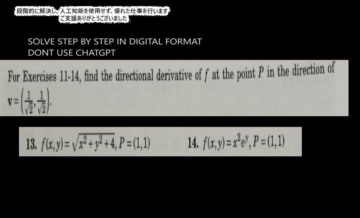 段階的に解決し、人工知能を使用せず、 優れた仕事を行います
ご支援ありがとうございました
SOLVE STEP BY STEP IN DIGITAL FORMAT
DONT USE CHATGPT
For Exercises 11-14, find the directional derivative of f at the point P in the direction of
V=
13. f(x,y)=vx2+y2+4,P=(1,1)
14. f(x,y)=xeP=(1,1)