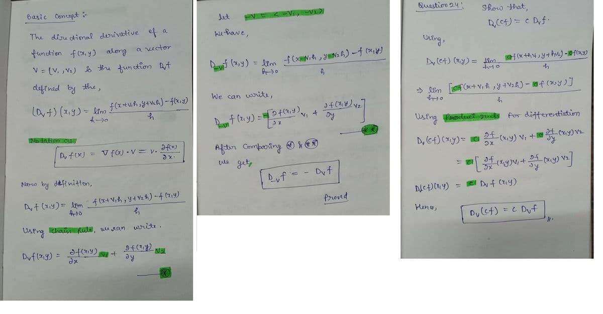 Basic Concept or
The directional derivative of a
function f(x,y) along
V = (V₁, V₂) is the function Dut
defined by the,
(D₂+) (x₁y) = lim f(x+v₁h;y+v₂h) = f(x,y)
f)
4-0
h
Notation as
Du f(x)
Dvf(x,y)
= f(x) • V = V.
Using chain Rule, we can
a vector
Now by definition,
Du f (x₁y) = bem f(x+ V₁h, Y+V₂h)-f(x,y)
410
If (114)
In
V₁ +
h
write.
Jf(x)
2x.
of (x, y)
ay
-№₂
*
let
We have,
<-V₁₂ -√₂>]
D_vif (x, y) = lim
8-30
f(x=N₁h, y=N₂h) -f (my)
We can write,
Du f(x₁y) = [2 f(x,y).
2x
v₁ +
After comparing ***
сле gets
h
af ( x ₁ y) v ₂
ду
Duf'= - Duf
[V₂]
Proved
Question 24"
Using,
Dv (et) (x,y) = lim
ht0
D₁ (cf) (x₁y) = C
⇒ lim [cf(x+v₁h, y + V₂h) - Of(xy)]
hto
h
D(cf)(x4)
Show that,
Using Product rule for differentiation
af (x,y) vz
ду
Hence,
Q₁₂ (cf) = c Dyf.
=
f (x +hv, y + hv₂) - Of(24)
h
² [
of (x,y) v₁ +0
2x
of
of
[3+ (x,y), + 3+ (x,y) √₂]
Ix
ду
Du f (x,y)
Dv (cf) = c Duf
"1