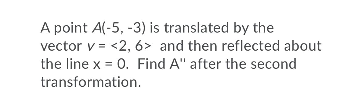 A point A(-5, -3) is translated by the
vector v = <2, 6> and then reflected about
the line x = 0. Find A" after the second
transformation.
