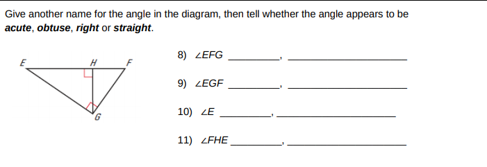 Give another name for the angle in the diagram, then tell whether the angle appears to be
acute, obtuse, right or straight.
8) ZEFG
E
H
9) ZEGF
10) ZE
11) ZFHE
